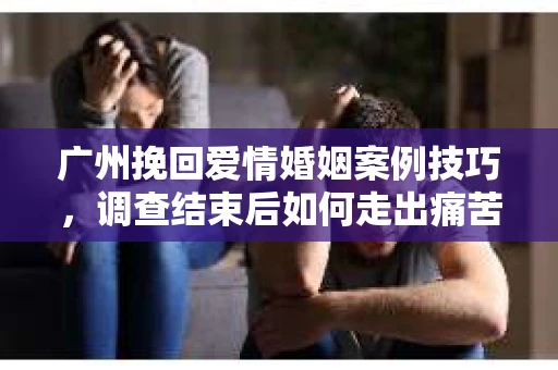 广州挽回爱情婚姻案例技巧，调查结束后如何走出痛苦并做出明智决策？