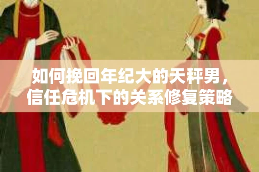 如何挽回年纪大的天秤男，信任危机下的关系修复策略