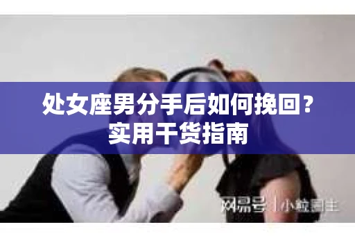 处女座男分手后如何挽回?实用干货指南 处女座男分手后如何挽回?实用干货指南