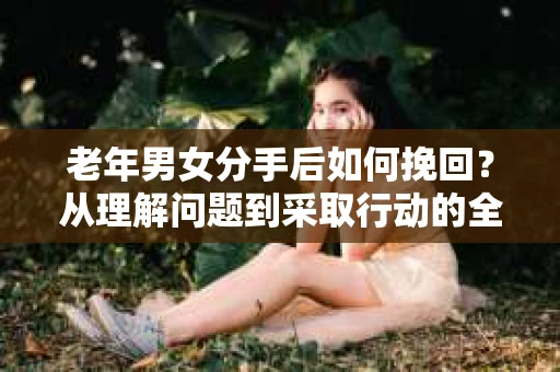 老年男女分手后如何挽回？从理解问题到采取行动的全面指南
