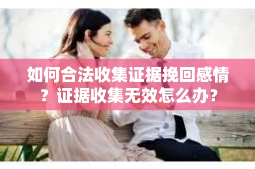 如何合法收集证据挽回感情？证据收集无效怎么办？