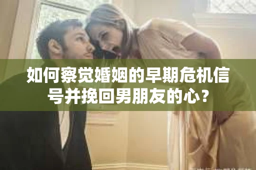 如何察觉婚姻的早期危机信号并挽回男朋友的心？