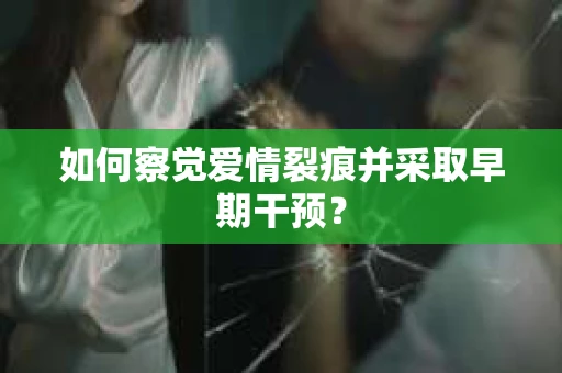 如何察觉爱情裂痕并采取早期干预？