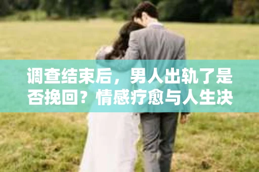 调查结束后，男人出轨了是否挽回？情感疗愈与人生决策的干货指南