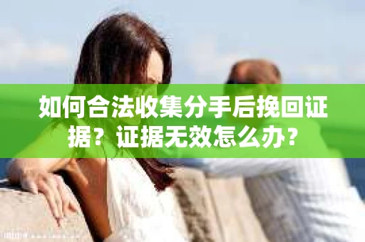 如何合法收集分手后挽回证据？证据无效怎么办？
