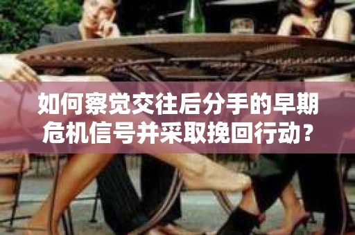 如何察觉交往后分手的早期危机信号并采取挽回行动？