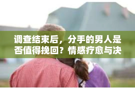 调查结束后，分手的男人是否值得挽回？情感疗愈与决策之路