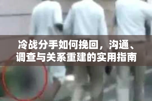 冷战分手如何挽回，沟通、调查与关系重建的实用指南