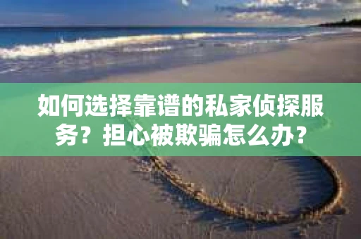 如何选择靠谱的私家侦探服务？担心被欺骗怎么办？