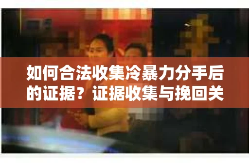如何合法收集冷暴力分手后的证据？证据收集与挽回关系怎么办？