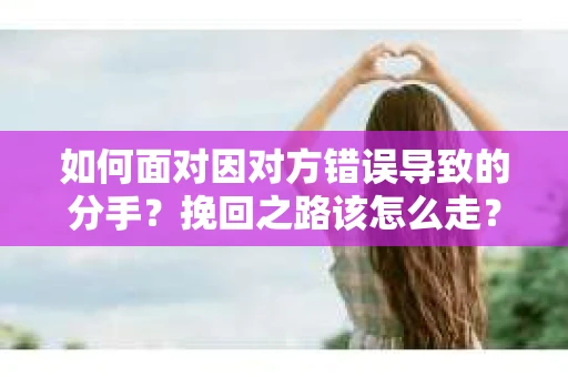 如何面对因对方错误导致的分手？挽回之路该怎么走？