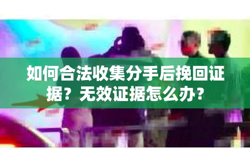 如何合法收集分手后挽回证据？无效证据怎么办？