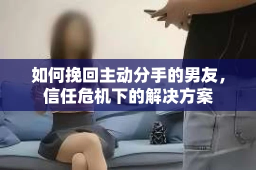 如何挽回主动分手的男友，信任危机下的解决方案