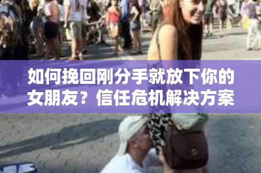 如何挽回刚分手就放下你的女朋友？信任危机解决方案