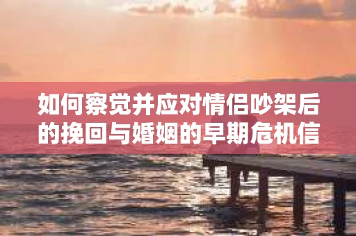 如何察觉并应对情侣吵架后的挽回与婚姻的早期危机信号？