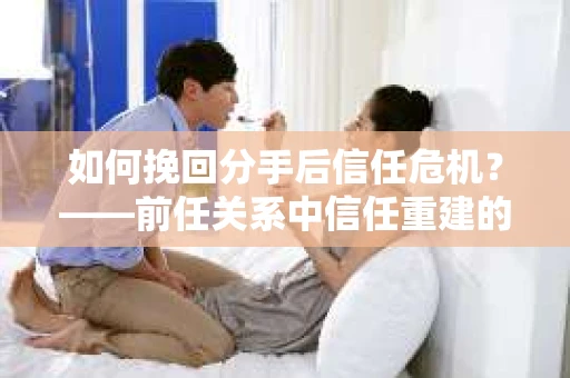 如何挽回分手后信任危机？——前任关系中信任重建的实用指南