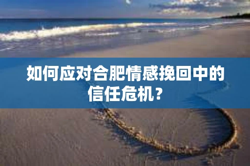 如何应对合肥情感挽回中的信任危机? 如何应对合肥情感挽回中的信任危机?