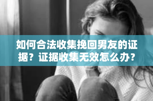 如何合法收集挽回男友的证据？证据收集无效怎么办？