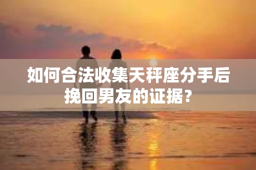 如何合法收集天秤座分手后挽回男友的证据？