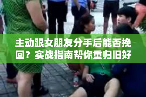 主动跟女朋友分手后能否挽回？实战指南帮你重归旧好