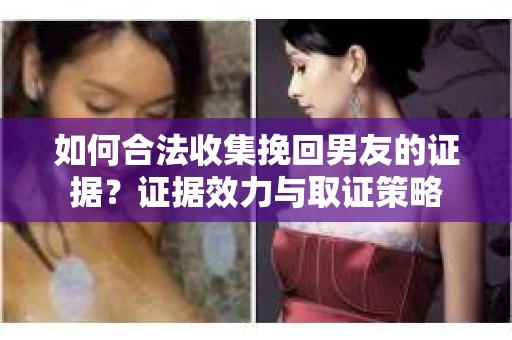 如何合法收集挽回男友的证据？证据效力与取证策略
