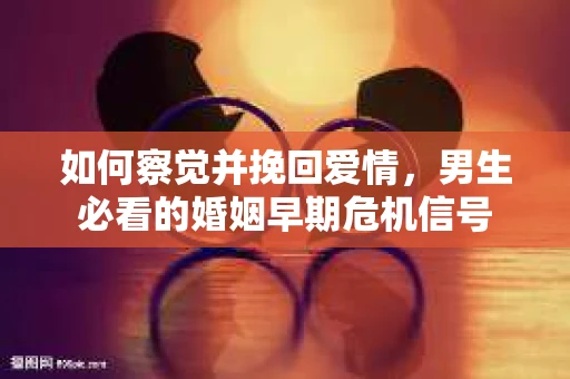 如何察觉并挽回爱情，男生必看的婚姻早期危机信号