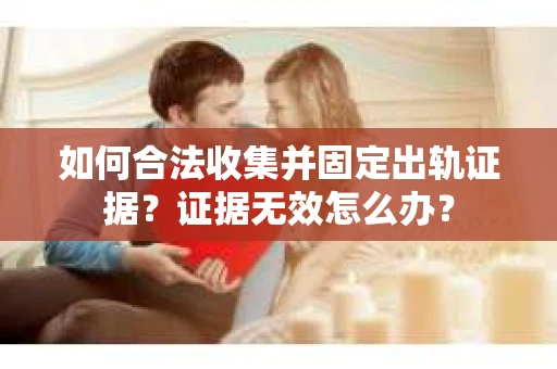 如何合法收集并固定出轨证据？证据无效怎么办？