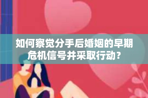 如何察觉分手后婚姻的早期危机信号并采取行动？