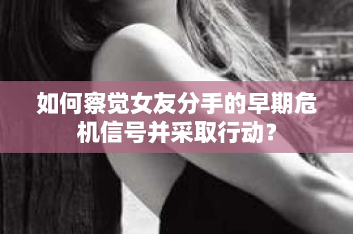 如何察觉女友分手的早期危机信号并采取行动？