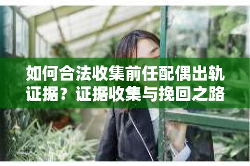 如何合法收集前任配偶出轨证据？证据收集与挽回之路怎么办？