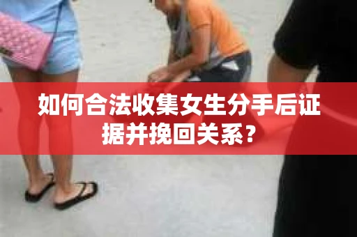 如何合法收集女生分手后证据并挽回关系？