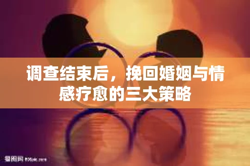 调查结束后，挽回婚姻与情感疗愈的三大策略