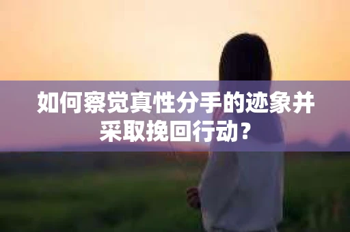 如何察觉真性分手的迹象并采取挽回行动？