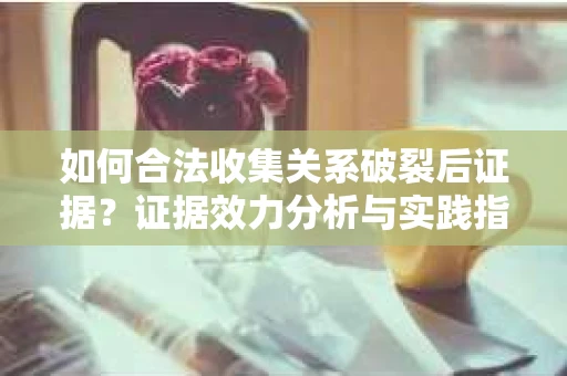 如何合法收集关系破裂后证据？证据效力分析与实践指南