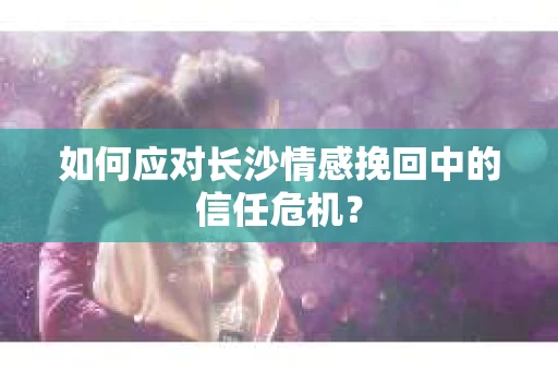 如何应对长沙情感挽回中的信任危机？