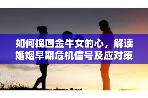 如何挽回金牛女的心，解读婚姻早期危机信号及应对策略