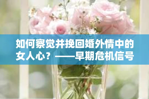 如何察觉并挽回婚外情中的女人心？——早期危机信号与干预策略
