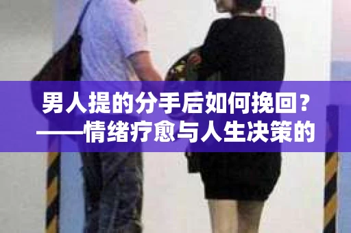 男人提的分手后如何挽回？——情绪疗愈与人生决策的干货指南