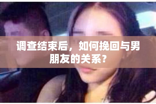 调查结束后，如何挽回与男朋友的关系？