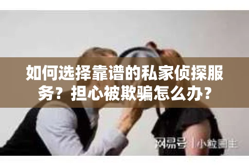 如何选择靠谱的私家侦探服务？担心被欺骗怎么办？