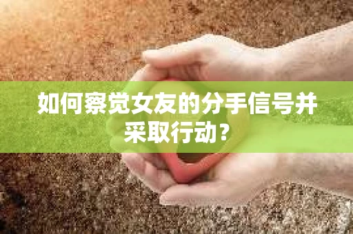 如何察觉女友的分手信号并采取行动？