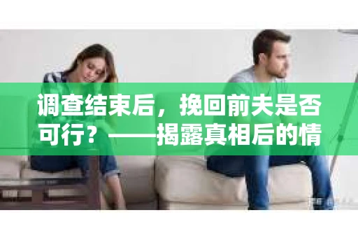 调查结束后，挽回前夫是否可行？——揭露真相后的情感疗愈与人生决策