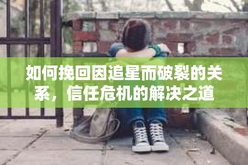 如何挽回因追星而破裂的关系，信任危机的解决之道