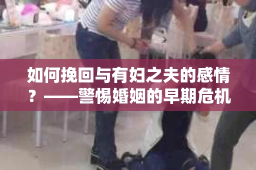 如何挽回与有妇之夫的感情？——警惕婚姻的早期危机信号