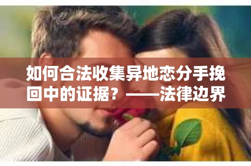 如何合法收集异地恋分手挽回中的证据？——法律边界内的取证策略
