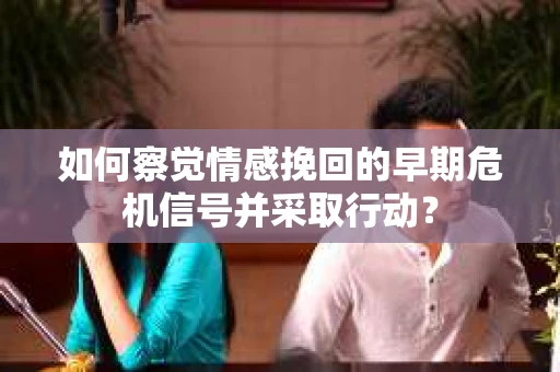 如何察觉情感挽回的早期危机信号并采取行动？