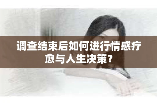 调查结束后如何进行情感疗愈与人生决策？