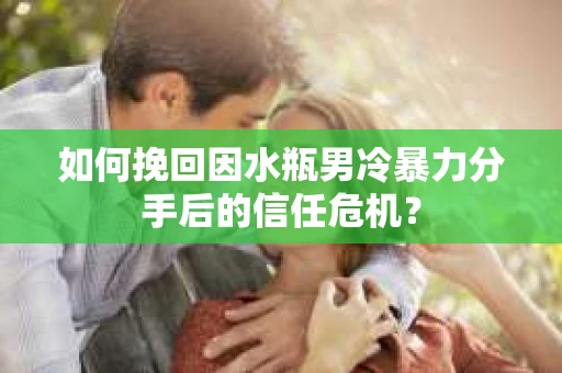 如何挽回因水瓶男冷暴力分手后的信任危机？