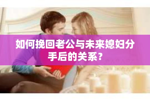 如何挽回老公与未来媳妇分手后的关系？