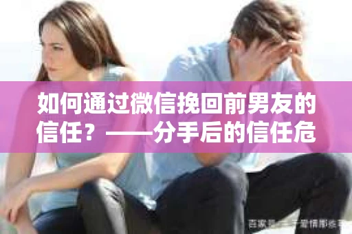 如何通过微信挽回前男友的信任？——分手后的信任危机解决方案